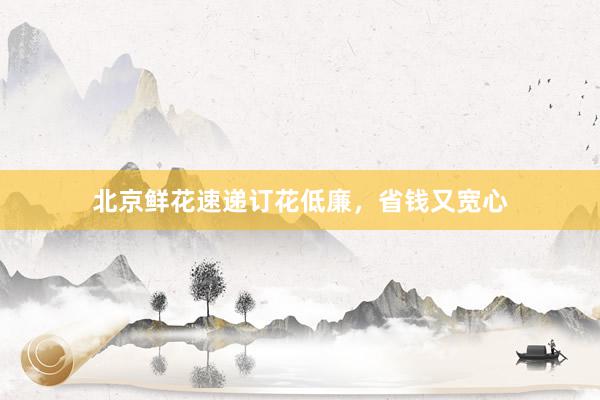 北京鲜花速递订花低廉,省钱又宽心