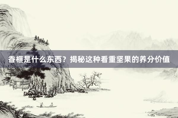香榧是什么东西？揭秘这种看重坚果的养分价值